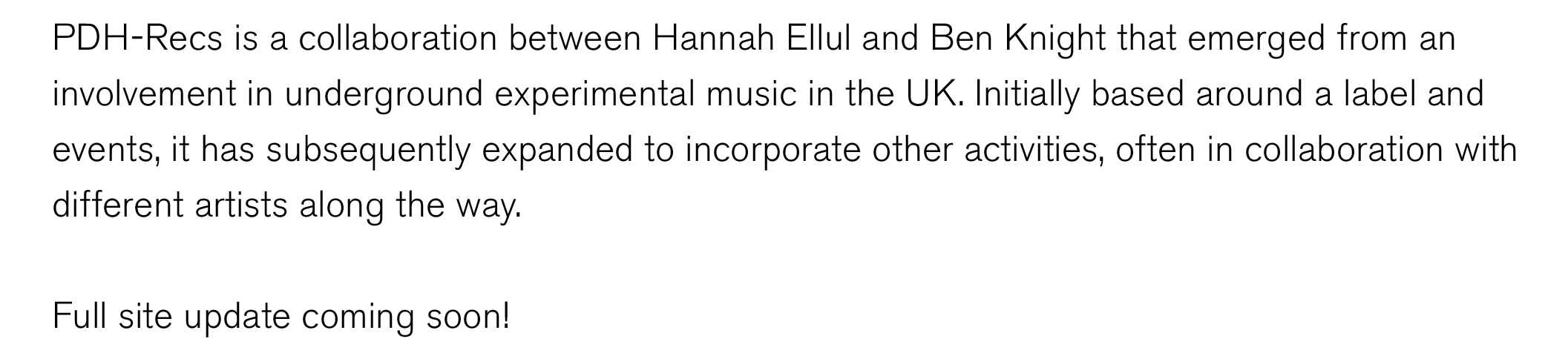PDH-Recs is a collaboration between Hannah Ellul and Ben Knight that emerged from an 
involvement in underground experimental music in the UK. Initially based around a label and 
events, it has subsequently expanded to incorporate other activities, often in collaboration with 
different artists along the way. 

Full site coming soon!